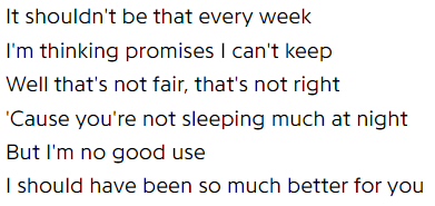 It shouldn't be that every week / I'm thinking promises I can't keep / Well that's not fair, that's not right / 'Cause you're not sleeping much at night / But I'm no good use / I should have been so much better for you