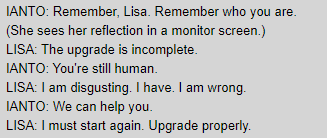 IANTO: Remember, Lisa. Remember who you are. / (She sees her reflection in a monitor screen.) / LISA: The upgrade is incomplete. / IANTO: You're still human. / LISA: I am disgusting. I have. I am wrong. / IANTO: We can help you. / LISA: I must start again. Upgrade properly.
